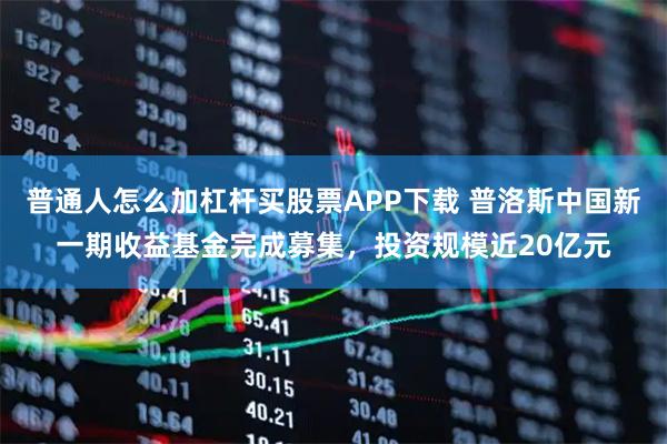 普通人怎么加杠杆买股票APP下载 普洛斯中国新一期收益基金完成募集，投资规模近20亿元
