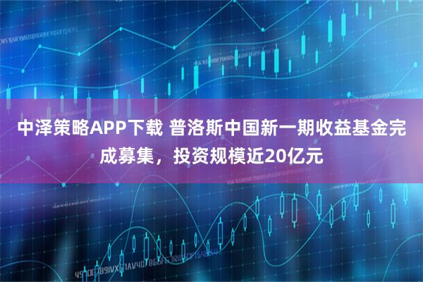 中泽策略APP下载 普洛斯中国新一期收益基金完成募集，投资规模近20亿元