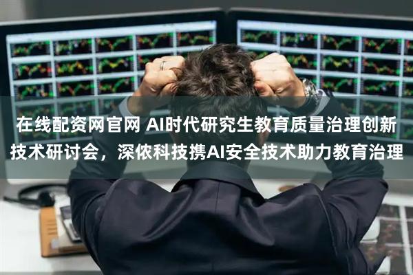 在线配资网官网 AI时代研究生教育质量治理创新技术研讨会，深侬科技携AI安全技术助力教育治理