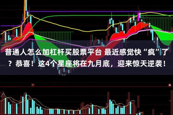 普通人怎么加杠杆买股票平台 最近感觉快“疯”了？恭喜！这4个星座将在九月底，迎来惊天逆袭！