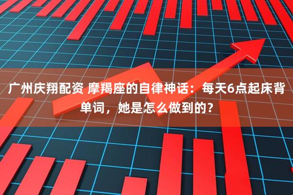 广州庆翔配资 摩羯座的自律神话：每天6点起床背单词，她是怎么做到的？
