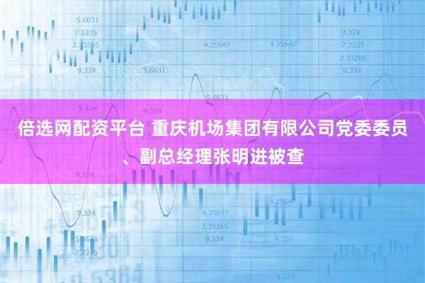 倍选网配资平台 重庆机场集团有限公司党委委员、副总经理张明进被查