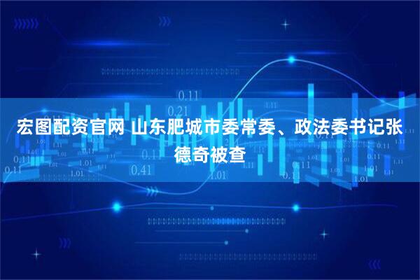 宏图配资官网 山东肥城市委常委、政法委书记张德奇被查