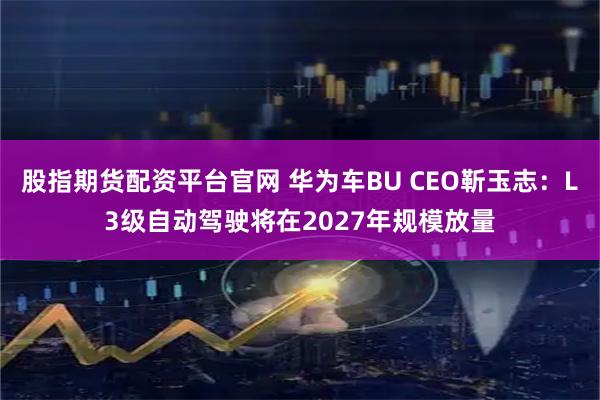 股指期货配资平台官网 华为车BU CEO靳玉志：L3级自动驾驶将在2027年规模放量
