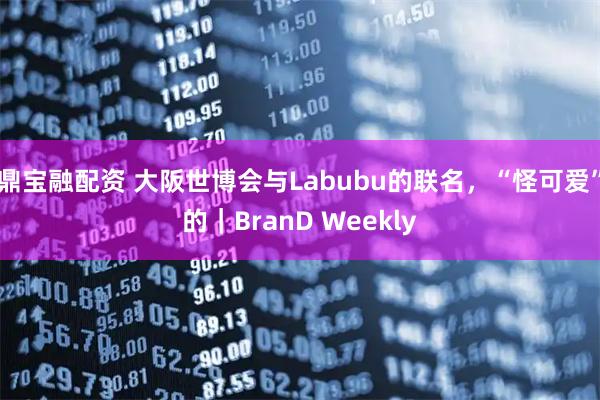 鼎宝融配资 大阪世博会与Labubu的联名，“怪可爱”的｜BranD Weekly