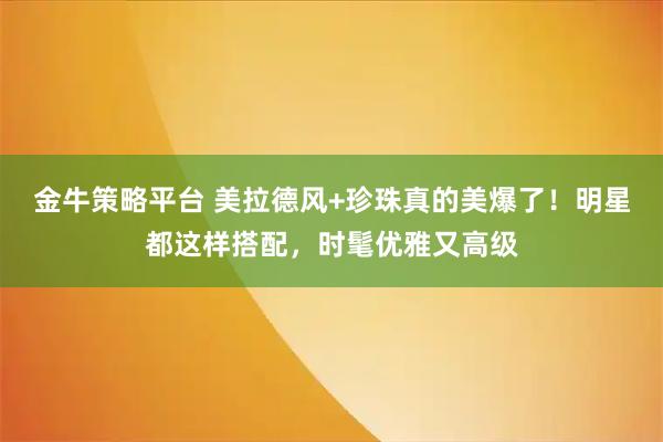 金牛策略平台 美拉德风+珍珠真的美爆了！明星都这样搭配，时髦优雅又高级