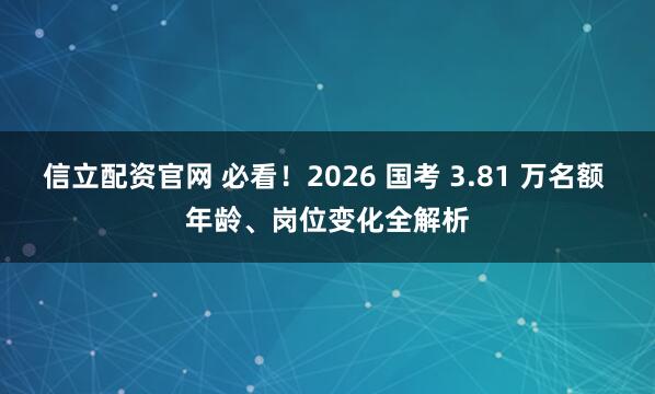 信立配资官网 必看！2026 国考 3.81 万名额 年龄、岗位变化全解析