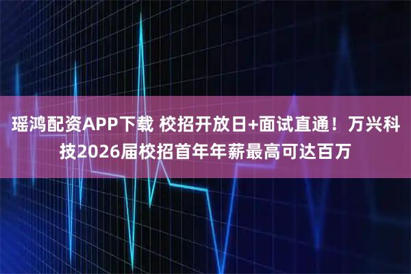 瑶鸿配资APP下载 校招开放日+面试直通！万兴科技2026届校招首年年薪最高可达百万