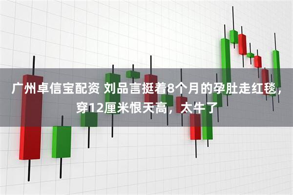 广州卓信宝配资 刘品言挺着8个月的孕肚走红毯，穿12厘米恨天高，太牛了
