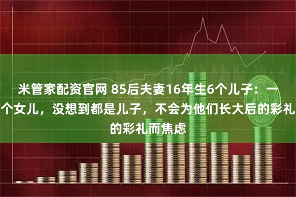 米管家配资官网 85后夫妻16年生6个儿子：一直想生个女儿，没想到都是儿子，不会为他们长大后的彩礼而焦虑