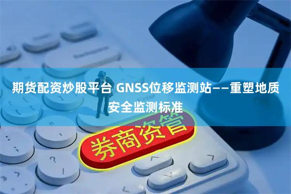 期货配资炒股平台 GNSS位移监测站——重塑地质安全监测标准