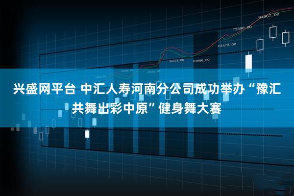 兴盛网平台 中汇人寿河南分公司成功举办“豫汇共舞出彩中原”健身舞大赛
