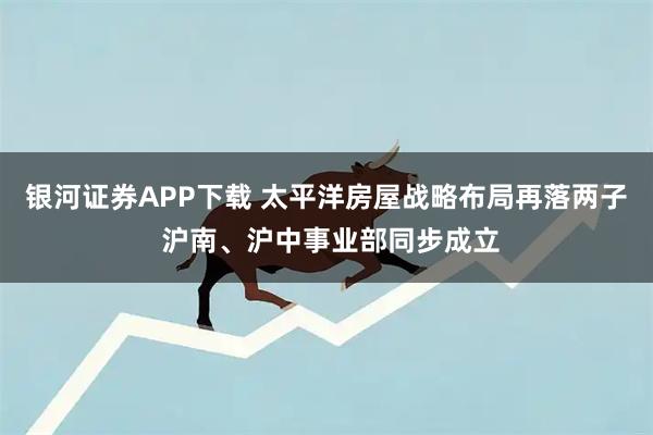银河证券APP下载 太平洋房屋战略布局再落两子 沪南、沪中事业部同步成立