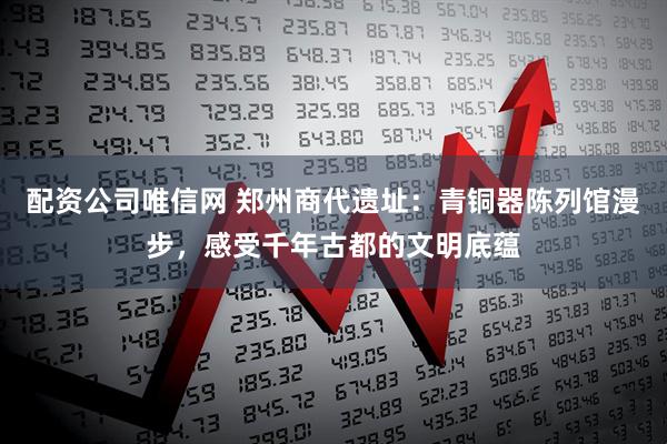 配资公司唯信网 郑州商代遗址：青铜器陈列馆漫步，感受千年古都的文明底蕴