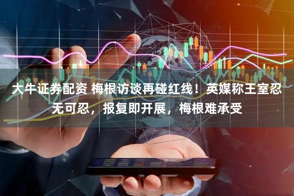 大牛证券配资 梅根访谈再碰红线！英媒称王室忍无可忍，报复即开展，梅根难承受