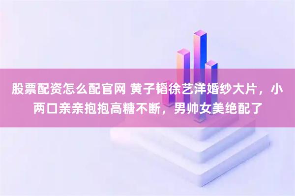 股票配资怎么配官网 黄子韬徐艺洋婚纱大片，小两口亲亲抱抱高糖不断，男帅女美绝配了