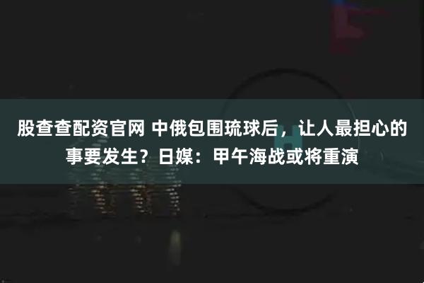 股查查配资官网 中俄包围琉球后，让人最担心的事要发生？日媒：甲午海战或将重演