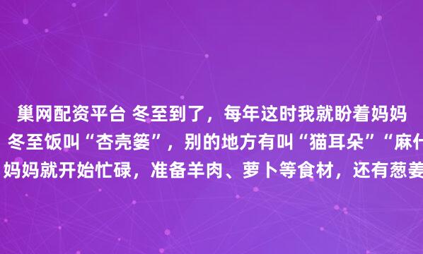 巢网配资平台 冬至到了，每年这时我就盼着妈妈做的饭。在我们这儿，冬至饭叫“杏壳篓”，别的地方有叫“猫耳朵”“麻什子”的。冬至前一天，妈妈就开始忙碌，准备羊肉、萝卜等食材，还有葱姜、香菜这些配料。冬至一早，她先炒臊蛋子，再加水慢煮，另一灶烧开水。等我被香味馋醒，面已经和好饧好。我跟着妈妈，还能得到香喷喷...