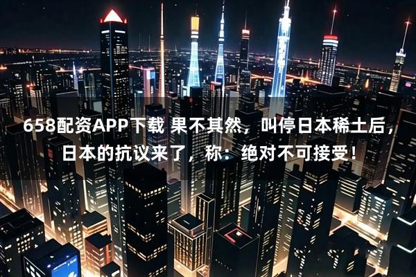 658配资APP下载 果不其然，叫停日本稀土后，日本的抗议来了，称：绝对不可接受！