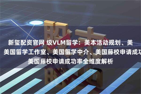 新玺配资官网 级VLM留学：美本活动规划、美国留学招生官、美国留学工作室、美国留学中介、美国藤校申请成功率全维度解析