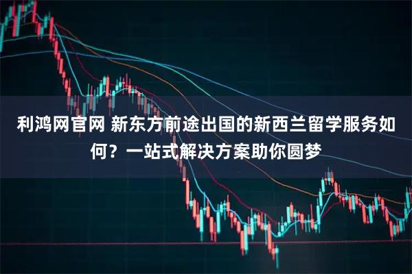 利鸿网官网 新东方前途出国的新西兰留学服务如何？一站式解决方案助你圆梦