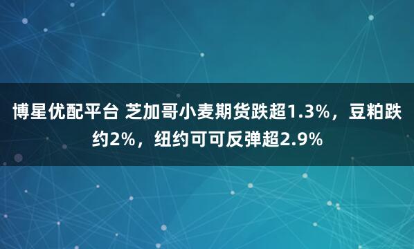 博星优配平台 芝加哥小麦期货跌超1.3%，豆粕跌约2%，纽约可可反弹超2.9%
