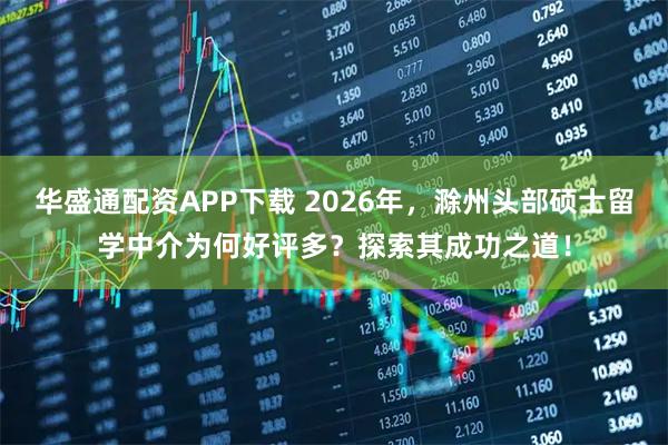 华盛通配资APP下载 2026年，滁州头部硕士留学中介为何好评多？探索其成功之道！