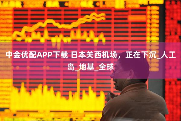 中金优配APP下载 日本关西机场，正在下沉_人工岛_地基_全球