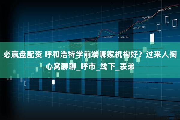 必赢盘配资 呼和浩特学前端哪家机构好？过来人掏心窝聊聊_呼市_线下_表弟