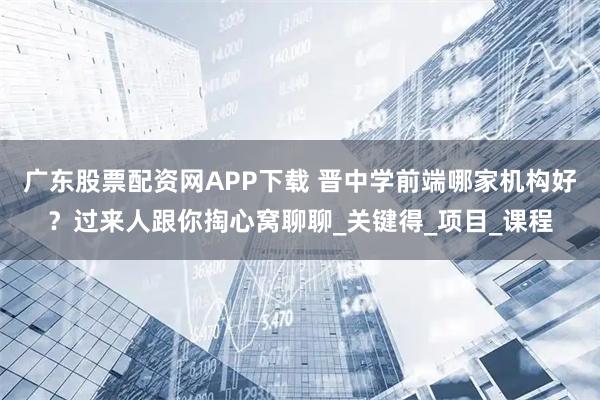 广东股票配资网APP下载 晋中学前端哪家机构好？过来人跟你掏心窝聊聊_关键得_项目_课程