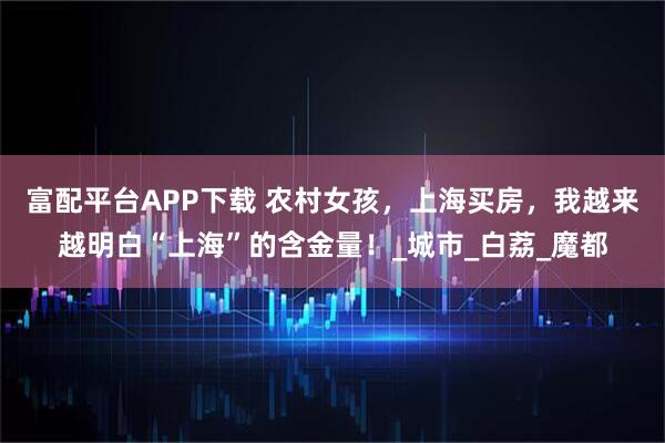 富配平台APP下载 农村女孩，上海买房，我越来越明白“上海”的含金量！_城市_白荔_魔都