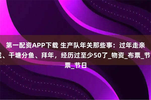第一配资APP下载 生产队年关那些事：过年走亲戚、干塘分鱼、拜年，经历过至少50了_物资_布票_节日