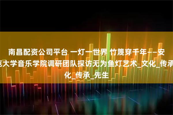 南昌配资公司平台 一灯一世界 竹篾穿千年——安徽师范大学音乐学院调研团队探访无为鱼灯艺术_文化_传承_先生