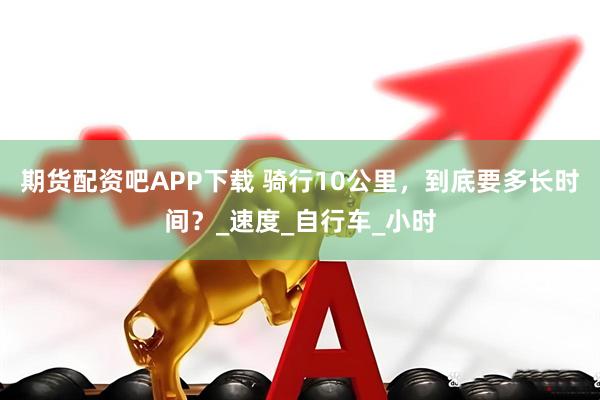 期货配资吧APP下载 骑行10公里，到底要多长时间？_速度_自行车_小时