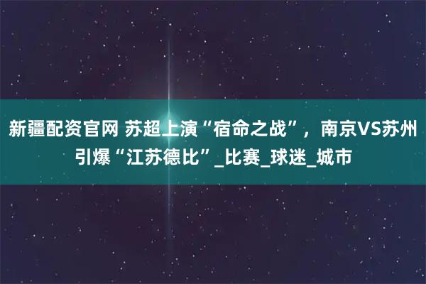 新疆配资官网 苏超上演“宿命之战”，南京VS苏州引爆“江苏德比”_比赛_球迷_城市