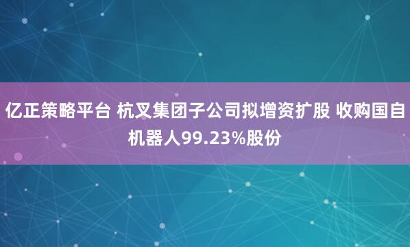 亿正策略平台 杭叉集团子公司拟增资扩股 收购国自机器人99.23%股份