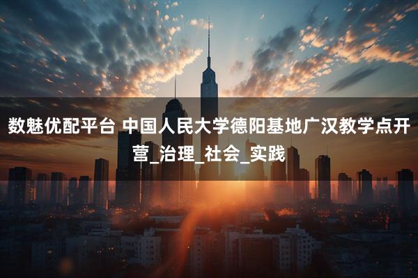 数魅优配平台 中国人民大学德阳基地广汉教学点开营_治理_社会_实践