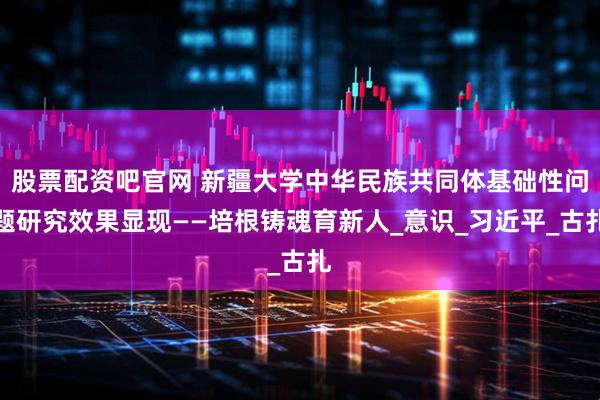 股票配资吧官网 新疆大学中华民族共同体基础性问题研究效果显现——培根铸魂育新人_意识_习近平_古扎