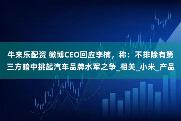 牛来乐配资 微博CEO回应李楠，称：不排除有第三方暗中挑起汽车品牌水军之争_相关_小米_产品