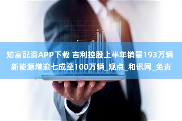 知富配资APP下载 吉利控股上半年销量193万辆 新能源增逾七成至100万辆_观点_和讯网_免责