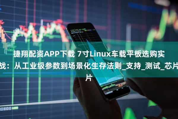 捷翔配资APP下载 7寸Linux车载平板选购实战：从工业级参数到场景化生存法则_支持_测试_芯片
