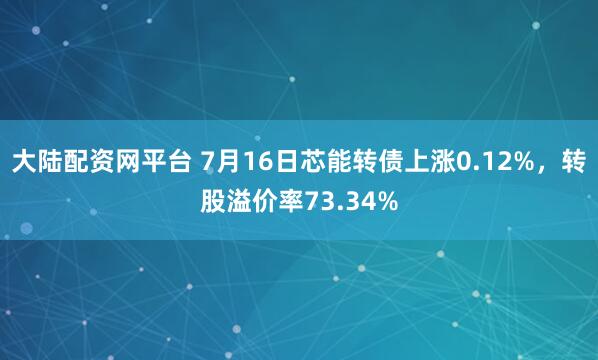 大陆配资网平台 7月16日芯能转债上涨0.12%，转股溢价率73.34%