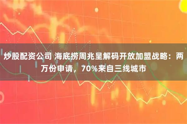 炒股配资公司 海底捞周兆呈解码开放加盟战略：两万份申请，70%来自三线城市