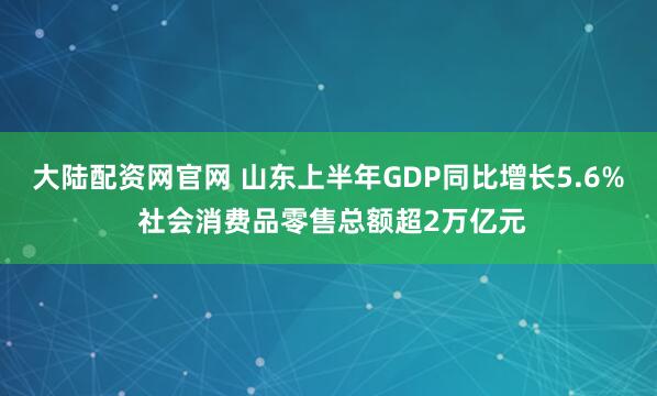 大陆配资网官网 山东上半年GDP同比增长5.6% 社会消费品零售总额超2万亿元