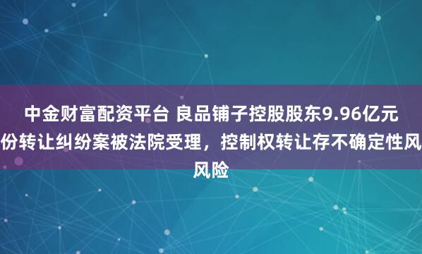 中金财富配资平台 良品铺子控股股东9.96亿元股份转让纠纷案被法院受理，控制权转让存不确定性风险