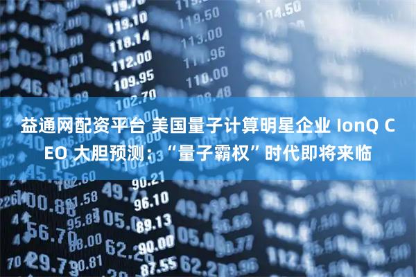 益通网配资平台 美国量子计算明星企业 IonQ CEO 大胆预测：“量子霸权”时代即将来临