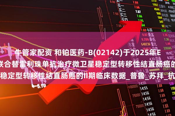 牛管家配资 和铂医药-B(02142)于2025年ESMO大会公布HBM4003联合替雷利珠单抗治疗微卫星稳定型转移性结直肠癌的II期临床数据_普鲁_苏拜_抗体