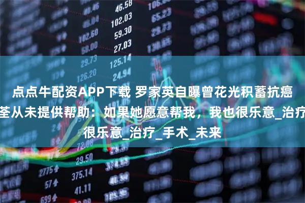 点点牛配资APP下载 罗家英自曝曾花光积蓄抗癌，妻子汪明荃从未提供帮助：如果她愿意帮我，我也很乐意_治疗_手术_未来