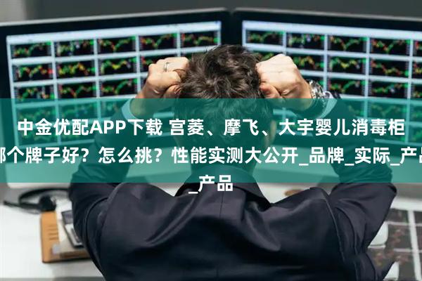 中金优配APP下载 宫菱、摩飞、大宇婴儿消毒柜哪个牌子好？怎么挑？性能实测大公开_品牌_实际_产品