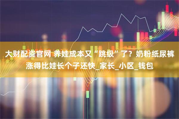 大财配资官网 养娃成本又“跳级”了？奶粉纸尿裤涨得比娃长个子还快_家长_小区_钱包